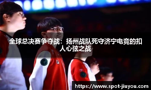 全球总决赛争夺战：扬州战队死守济宁电竞的扣人心弦之战